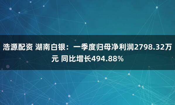 浩源配资 湖南白银：一季度归母净利润2798.32万元 同比增长494.88%
