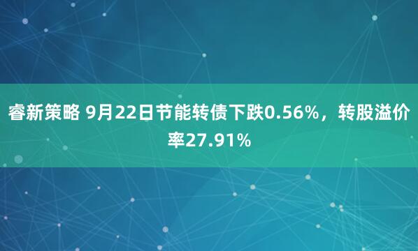 睿新策略 9月22日节能转债下跌0.56%,转股溢价率27.91%