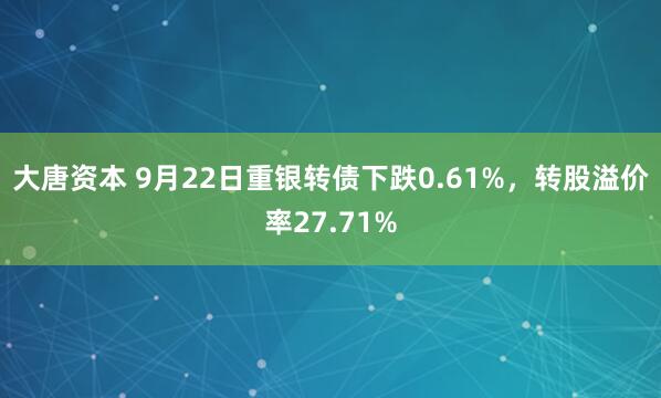 大唐资本 9月22日重银转债下跌0.61%，转股溢价率27.71%