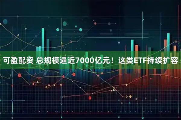 可盈配资 总规模逼近7000亿元!这类ETF持续扩容