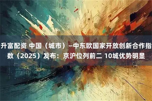 升富配资 中国(城市)—中东欧国家开放创新合作指数(2025)发布:京沪位列前二 10城优势明显