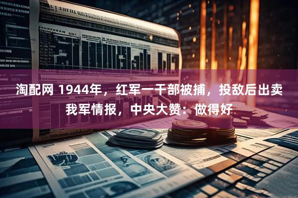 淘配网 1944年,红军一干部被捕,投敌后出卖我军情报,中央大赞:做得好