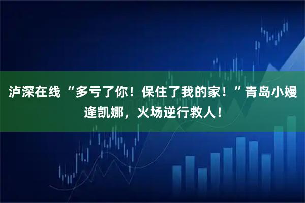 泸深在线 “多亏了你！保住了我的家！”青岛小嫚逄凯娜，火场逆行救人！