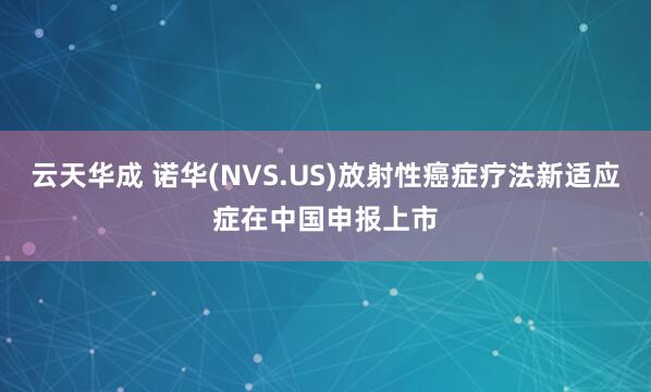云天华成 诺华(NVS.US)放射性癌症疗法新适应症在中国申报上市
