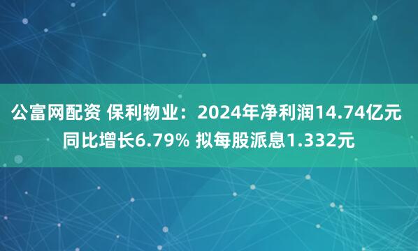公富网配资 保利物业：2024年净利润14.74亿元 同比增长6.79% 拟每股派息1.332元