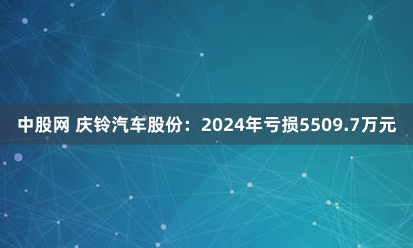 中股网 庆铃汽车股份：2024年亏损5509.7万元