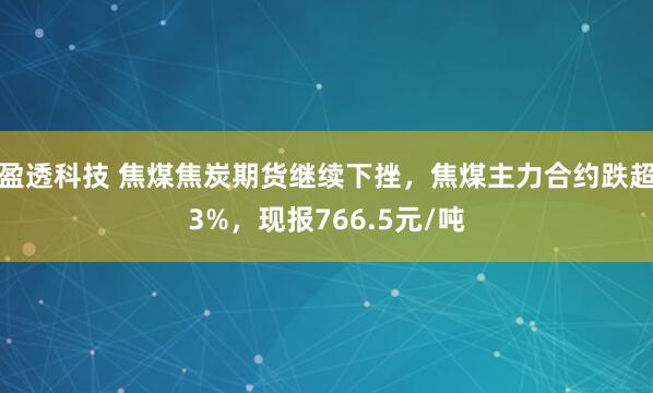 盈透科技 焦煤焦炭期货继续下挫，焦煤主力合约跌超3%，现报766.5元/吨