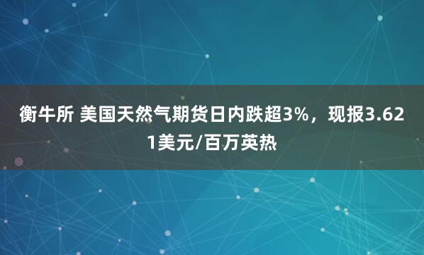 衡牛所 美国天然气期货日内跌超3%，现报3.621美元/百万英热