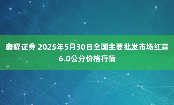 鑫耀证券 2025年5月30日全国主要批发市场红蒜6.0公分价格行情