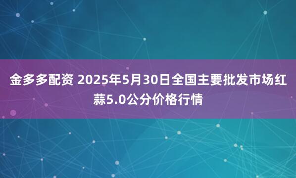 金多多配资 2025年5月30日全国主要批发市场红蒜5.0公分价格行情