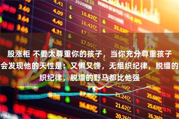 股涨柜 不要太尊重你的孩子,当你充分尊重孩子的天性时,你会发现他的天性是:又懒又馋,无组织纪律,脱缰的野马都比他强