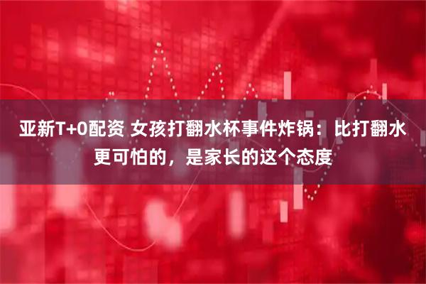 亚新T+0配资 女孩打翻水杯事件炸锅：比打翻水更可怕的，是家长的这个态度