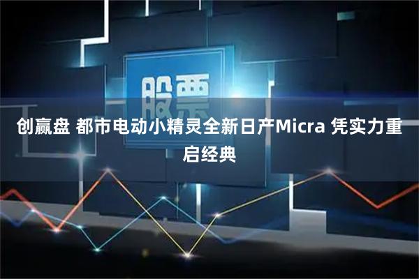 创赢盘 都市电动小精灵全新日产Micra 凭实力重启经典