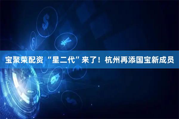 宝聚荣配资 “星二代”来了！杭州再添国宝新成员