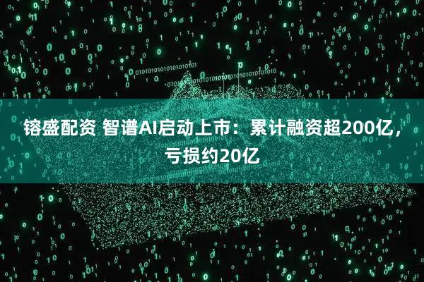 镕盛配资 智谱AI启动上市:累计融资超200亿,亏损约20亿