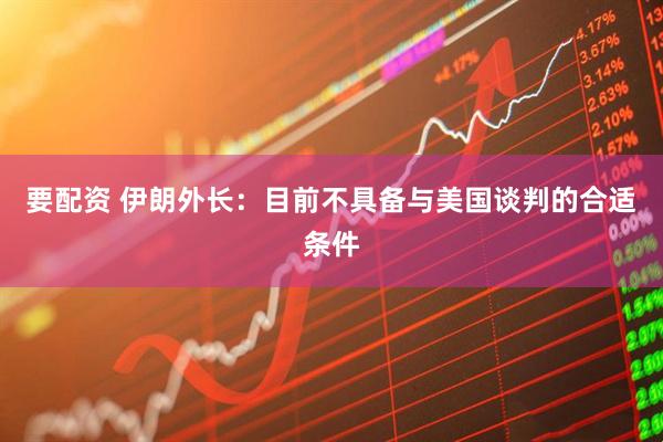 要配资 伊朗外长:目前不具备与美国谈判的合适条件