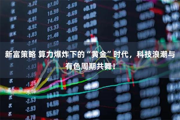 新富策略 算力爆炸下的“黄金”时代，科技浪潮与有色周期共舞！