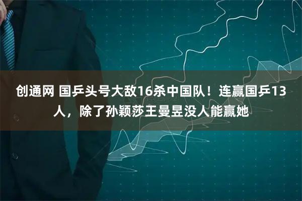 创通网 国乒头号大敌16杀中国队！连赢国乒13人，除了孙颖莎王曼昱没人能赢她
